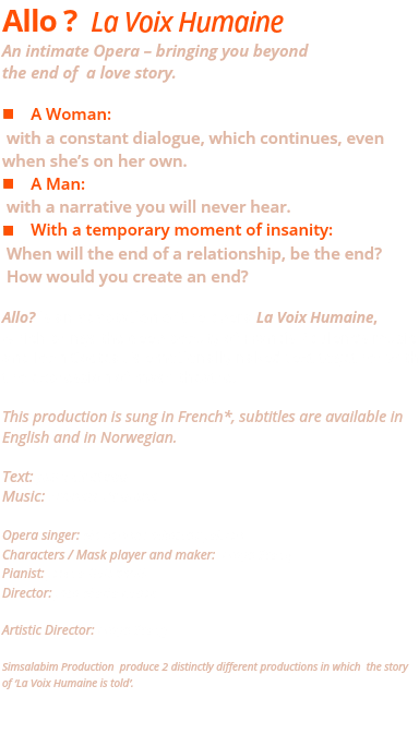 Allo ? La Voix Humaine An intimate Opera – bringing you beyond  the end of a love story. n A Woman: with a constant dialogue, which continues, even when she’s on her own. n A Man: with a narrative you will never hear. n With a temporary moment of insanity: When will the end of a relationship, be the end? How would you create an end? Allo? is an adaptation of the opera La Voix Humaine, which brings the deep beauty of Francis Poulenc’s music and Jean Cocteau’s emotionally naked text together with the expression of mask theatre. This production is sung in French*, subtitles are available in English and in Norwegian. Text: Jean Cocteau Music: Francis Poulenc Opera singer: Marianne Folkestad Jahren Characters / Mask player and maker: Freya Stang Pianist: Jelena Golubovik Director: Jose Maria Lopez Artistic Director: Freya Stang Simsalabim Production produce 2 distinctly different productions in which the story of ‘La Voix Humaine is told’. 